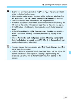 Page 287287
x Shooting with the Touch Shutter
Even if you set the drive mode to < o> or < i>, the camera will still 
shoot in single shooting mode.
 When you tap on the screen, focusing will be performed with One-Shot 
AF regardless of the [ x: Touch shutter ] or [AF operation ] settings.
 The touch shutter does not work with the magnified view.
 If the Fish-eye effect Creative filter  is set, the camera will focus using the 
AF point at the center of the screen regardless of the point you tap on.
 If the...