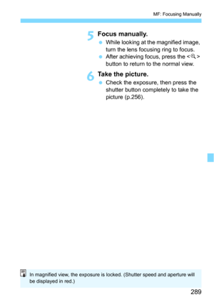 Page 289289
MF: Focusing Manually
5Focus manually.
While looking at the magnified image, 
turn the lens focusing ring to focus.
After achieving focus, press the  
button to return to the normal view.
6Take the picture.
Check the exposure, then press the 
shutter button completely to take the 
picture (p.256).
In magnified view, the exposure is lo cked. (Shutter speed and aperture will 
be displayed in red.) 
