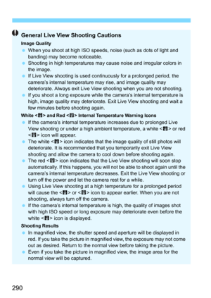 Page 290290
General Live View Shooting Cautions
Image QualityWhen you shoot at high ISO speeds,  noise (such as dots of light and 
banding) may become noticeable.
 Shooting in high temperatures may cause noise and irregular colors in 
the image.
 If Live View shooting is used continuously for a prolonged period, the 
camera’s internal temperature may rise, and image quality may 
deteriorate. Always exit Live View shooting when you are not shooting.
 If you shoot a long exposure while the  camera’s internal...