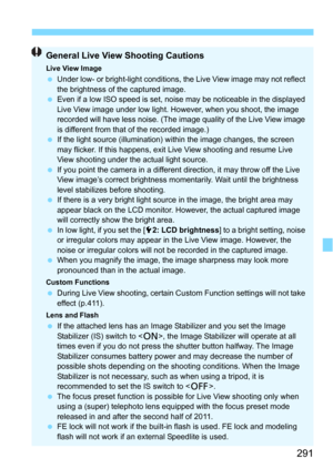 Page 291291
General Live View Shooting Cautions
Live View ImageUnder low- or bright-light conditions, the Live View image may not reflect 
the brightness of the captured image.
 Even if a low ISO speed is set, noise may be noticeable in the displayed 
Live View image under low light. However, when you shoot, the image 
recorded will have less noise. (The image quality of the Live View image 
is different from that of the recorded image.)
 If the light source (illumination) within the image changes, the screen...