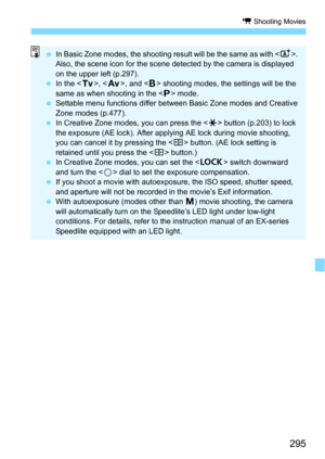 Page 295295
k Shooting Movies
In Basic Zone modes, the shooting result will be the same as with < A>. 
Also, the scene icon for the scene detected by the camera is displayed 
on the upper left (p.297).
 In the < s>, < f >, and < F> shooting modes, the settings will be the 
same as when shooting in the < d> mode.
 Settable menu functions differ between Basic Zone modes and Creative 
Zone modes (p.477).
 In Creative Zone modes, you can press the < A> button (p.203) to lock 
the exposure (AE lock). After...