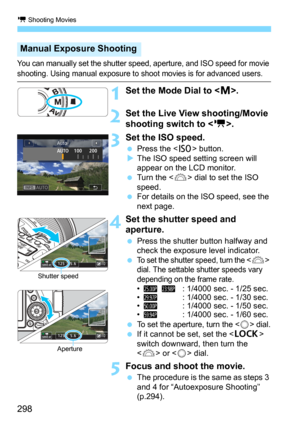 Page 298k Shooting Movies
298
You can manually set the shutter speed, aperture, and ISO speed for movie 
shooting. Using manual exposure to shoot movies is for advanced users.
1Set the Mode Dial to .
2Set the Live View shooting/Movie 
shooting switch to < k>.
3 Set the ISO speed.
Press the  button.The ISO speed setting screen will 
appear on the LCD monitor.
Turn the  dial to set the ISO 
speed.
For details on the ISO speed, see the 
next page.
4Set the shutter speed and 
aperture.
Press the shutter button...