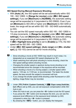 Page 299299
k Shooting Movies
ISO Speed During Manual Exposure Shooting
With [Auto] (A), the ISO speed will be set automatically within ISO 
100 - ISO 12800. In [Range for movies] under [z2: ISO speed 
settings
], if you set [Maximum] to [H(25600)], the automatic setting 
range will be expanded to H (equivalent to ISO 25600). Even if you 
set [
Minimum] to ISO 200 or higher and [Maximum] to ISO 3200 or 
lower, the range will be set within ISO 100 - ISO 6400 automatically 
(p.332).
You can set the ISO speed...