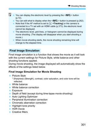 Page 301301
k Shooting Movies
Final image simulation is a function that shows the movie as it will look 
with the current settings for Pict ure Style, white balance and other 
shooting functions applied.
During movie shooting, the image disp layed will automatically show the 
effects of the settings listed below.
Final Image Simulation for Movie Shooting
Picture Style* Sharpness (Strength), contrast, color saturation, and color tone will be 
reflected.
White balance
White balance correction
ExposureDepth of...