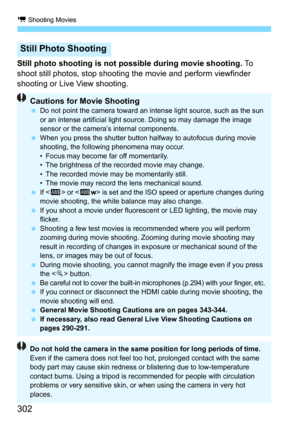 Page 302k Shooting Movies
302
Still photo shooting is not possible during movie shooting. To  
shoot still photos, stop shooting t he movie and perform viewfinder 
shooting or Live View shooting.
Still Photo Shooting
Cautions for Movie Shooting Do not point the camera toward an intense light source, such as the sun 
or an intense artificial light source. Doing so may damage the image 
sensor or the camera’s internal components.
 When you press the shutter button halfway to autofocus during movie 
shooting, the...
