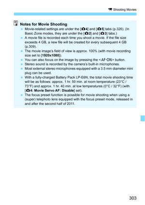 Page 303303
k Shooting Movies
Notes for Movie ShootingMovie-related settings are under the [ z4] and [ z5] tabs (p.326). (In 
Basic Zone modes, they are under the [ z2] and [ z3] tabs.)
 A movie file is recorded each time you shoot a movie. If the file size 
exceeds 4 GB, a new file will be created for every subsequent 4 GB 
(p.309).
 The movie image’s field of view is approx. 100% (with movie recording 
size set to [ 1920x1080]).
 You can also focus on the image by pressing the < p> button.
 Stereo sound...