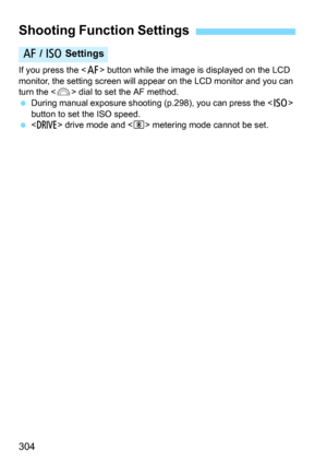 Page 304304
If you press the  button while the image is displayed on the LCD 
monitor, the setting screen will appear  on the LCD monitor and you can 
turn the <
6> dial to set the AF method.
During manual exposure shooting (p.298), you can press the  
button to set the ISO speed.
 drive mode and  metering mode cannot be set.
Shooting Function Settings
f  / i  Settings 