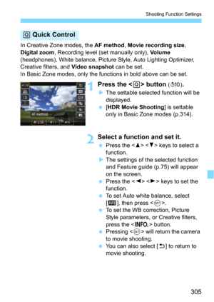 Page 305305
Shooting Function Settings
In Creative Zone modes, the AF method, Movie recording size, 
Digital zoom, Recording level (set manually only), Vo l u m e 
(headphones), White balance, Picture  Style, Auto Lighting Optimizer, 
Creative filters, and 
Video snapshot can be set.
In Basic Zone modes, only the functions in bold above can be set.
1  Press the  button (7 ).
The settable selected function will be 
displayed.
[HDR Movie Shooting] is settable 
only in Basic Zone modes (p.314).
2Select a function...