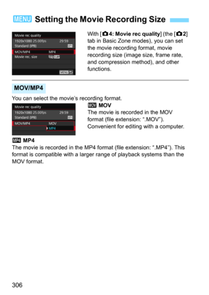 Page 306306
With [z4: Movie rec quality] (the [z2] 
tab in Basic Zone modes), you can set 
the movie recording format, movie 
recording size (image size, frame rate, 
and compression method), and other 
functions.
You can select the movie’s recording format.
D MOV
The movie is recorded in the MOV 
format (file extension: “.MOV”). 
Convenient for editing with a computer.
C MP4
The movie is recorded in the MP4 for mat (file extension: “.MP4”). This 
format is compatible with a larger  range of playback systems...