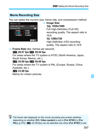 Page 307307
3 Setting the Movie Recording Size
You can select the movie’s size, frame rate, and compression method.
Image Size
L 1920x1080Full High-Definition (Full HD) 
recording quality. The aspect ratio is 
16:9.
w 1280x720
High-Definition (HD) recording 
quality. The aspect ratio is 16:9.
Frame Rate (fps: frames per second)6 29.97 fps/8 59.94 fps
For areas where the TV system is NTSC (North America, Japan, 
South Korea, Mexico, etc.).
5 25.00 fps/7 50.00 fps
For areas where the TV system is PAL (Europe,...