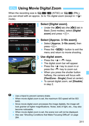 Page 311311
When the recording size is L6/4 (NTSC) or L5 (PAL), 
you can shoot with an approx. 3x to  10x digital zoom (except in  
mode).
1Select [Digital zoom].
Under the [z4] tab (the [z2] tab in 
Basic Zone modes), select [
Digital 
zoom] and press .
2Select [Approx. 3-10x zoom].
Select [Approx. 3-10x zoom], then 
press <
0>.
Press the  button to exit the 
menu and return to movie shooting.
3Use digital zoom.
Press the   keys.
The digital zoom  bar will appear.Press the  key to zoom in or 
press the <...