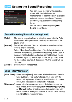 Page 312312
You can shoot movies while recording 
sound with the built-in stereo 
microphones or a commercially-available 
external stereo microphone. You can 
also freely adjust the sound-recording 
level.
Set the sound recording with [
z4: 
Sound recording
].
[Auto] : The sound-recording level is  adjusted automatically. Auto 
level control will operate aut omatically in response to the 
sound level.
[
Manual] : For advanced users. You can  adjust the sound-recording 
level to one of 64 levels.
Select [
Rec....