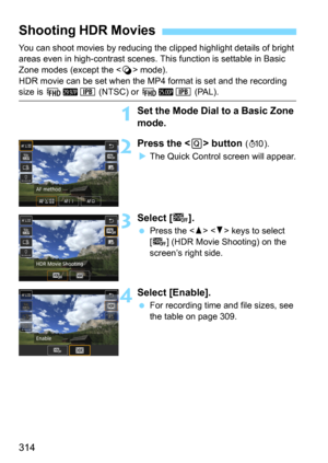 Page 314314
You can shoot movies by reducing the clipped highlight details of bright 
areas even in high-contrast scenes. This function is settable in Basic 
Zone modes (except the <
v> mode).
HDR movie can be set when the MP4 format is set and the recording 
size is L6X (NTSC) or L5X (PAL).
1Set the Mode Dial to a Basic Zone 
mode.
2Press the  button (7).
The Quick Control screen will appear.
3Select [4].
Press the   keys to select 
[
4] (HDR Movie Shooting) on the 
screen’s right side.
4Select [Enable].
For...