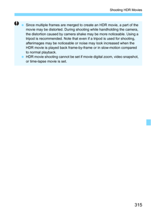Page 315315
Shooting HDR Movies
Since multiple frames are merged to create an HDR movie, a part of the 
movie may be distorted. During shooting while handholding the camera, 
the distortion caused by camera s hake may be more noticeable. Using a 
tripod is recommended. Note that even if a tripod is used for shooting, 
afterimages may be noticeable or noise may look increased when the 
HDR movie is played back frame-by-frame or in slow-motion compared 
to normal playback.
 HDR movie shooting cannot be set if...