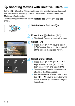 Page 316316
In the  (Creative filters) mode, you can shoot movies with one of 
five filter effects (Memory, Dream, Old Movies, Dramatic B&W, and 
Miniature effect movie).
The recording size can be set to 
L6/4 (NTSC) or L5 (PAL).
1Set the Mode Dial to < v>.
2Press the  button (7).
The Quick Control screen will appear.
3Select [l].
Press the   keys to select 
[
l] (Creative filters) on the upper left 
of the screen, then press .
4Select a filter effect.
Press the   or   
keys to select a filter (p.317-318),...