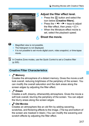 Page 317317
v Shooting Movies with Creative Filters
5Adjust the filter effect level.
Press the Q button and select the 
icon below [Creative filters].
Press the   keys to adjust 
the filter effect, then press <
0>.
When the Miniature effect movie is 
set, select the playback speed.
6Shoot the movie.
 k Memory
Creates the atmosphere of a distant memory. Gives the movie a soft 
look overall, reducing brightness  of the periphery of the screen. You 
can modify the overall saturati on and the dark areas along...