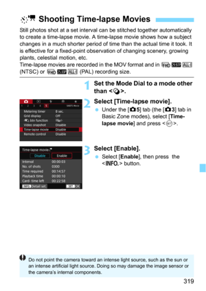 Page 319319
Still photos shot at a set interval can be stitched together automatically 
to create a time-lapse movie. A time-lapse movie shows how a subject 
changes in a much shorter period of time than the actual time it took. It 
is effective for a fixed-point observation of changing scenery, growing 
plants, celestial motion, etc.
Time-lapse movies are recorded in the MOV format and in 
L6W 
(NTSC) or L5W (PAL) recording size.
1Set the Mode Dial to a mode other 
than < v>.
2Select [Time-lapse movie].
Under...