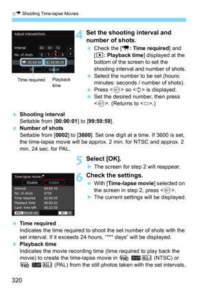 Page 320N Shooting Time-lapse Movies
320
4Set the shooting interval and 
number of shots.
Check the [k: Time required] and 
[
3: Playback time] displayed at the 
bottom of the screen to set the 
shooting interval and number of shots.
Select the number to be set (hours: 
minutes: seconds / number of shots).
Press  so  is displayed.
Set the desired number, then press 
<
0>. (Returns to .)
Shooting intervalSettable from [00:00:01] to [99:59:59].
Number of shots
Settable from [0002] to [3600]. Set one digit at...