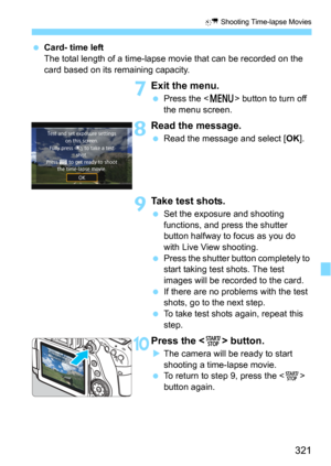 Page 321321
N Shooting Time-lapse Movies
Card- time left
The total length of a time-lapse movie that can be recorded on the 
card based on its remaining capacity.
7Exit the menu.
Press the  button to turn off 
the menu screen.
8Read the message.
Read the message and select [OK].
9Take test shots.
Set the exposure and shooting 
functions, and press the shutter 
button halfway to focus as you do 
with Live View shooting.
Press the shutter button completely to 
start taking test shots. The test 
images will be...