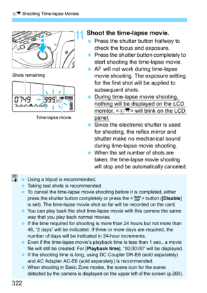 Page 322N Shooting Time-lapse Movies
322
11Shoot the time-lapse movie.
Press the shutter button halfway to 
check the focus and exposure.
Press the shutter button completely to 
start shooting the time-lapse movie.
AF will not work during time-lapse 
movie shooting. The exposure setting 
for the first shot will be applied to 
subsequent shots.
During time-lapse movie shooting, 
nothing will be displayed on the LCD 
monitor.  will blink on the LCD panel.
Since the electroni c shutter is used 
for shooting,...