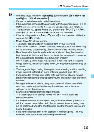 Page 323323
N Shooting Time-lapse Movies
With time-lapse movie set to [ Enable], you cannot set [z 4: Movie rec 
quality ] and [53: Video system ].
 Cannot be set when movie digital zoom is set.
 If the camera is connected to a computer with the interface cable, or if an 
HDMI cable is connected to the camera, you cannot select [ Enable].
 The maximum ISO speed will be ISO 6400 in the < d>, < s>, < f >, 
and < F> modes, and in the < a> mode with ISO Auto set.
 If the shooting mode is < f>,  or < F>, the...