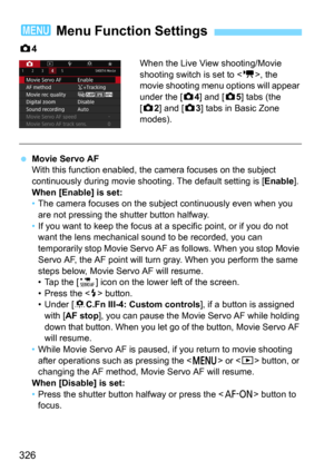 Page 326326
z4
When the Live View shooting/Movie 
shooting switch is set to <
k>, the 
movie shooting menu  options will appear 
under the [
z4] and [z5] tabs (the 
[
z2] and [z3] tabs in Basic Zone 
modes).
Movie Servo AF
With this function enabled, the camera focuses on the subject 
continuously during mov ie shooting. The default setting is [
Enable].When [Enable] is set:
•The camera focuses on the subject continuously even when you 
are not pressing the shutter button halfway.
• If you want to keep the...