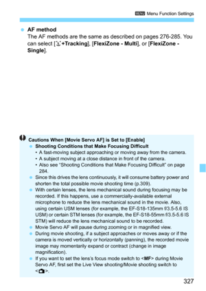 Page 327327
3 Menu Function Settings
AF method
The AF methods are the same as described on pages 276-285. You 
can select [u+Tracking], [FlexiZone - Multi], or [FlexiZone - 
Single
].
Cautions When [Movie Servo AF] is Set to [Enable]
 Shooting Conditions that Make Focusing Difficult
• A fast-moving subject approaching  or moving away from the camera.
• A subject moving at a close distance in front of the camera.
• Also see “Shooting Conditions that  Make Focusing Difficult” on page 
284.
 Since this drives...