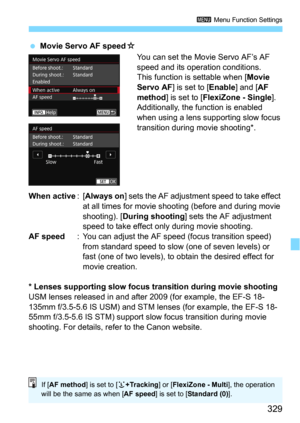 Page 329329
3 Menu Function Settings
Movie Servo AF speedO
You can set the Movie Servo AF’s AF 
speed and its operation conditions.
This function is settable when [
Movie 
Servo AF
] is set to [Enable] and [AF 
method] is set to [FlexiZone - Single]. 
Additionally, the function is enabled 
when using a lens s upporting slow focus 
transition during movie shooting*.
When active:[Always on] sets the AF adjustment speed to take effect 
at all times for movie shoot ing (before and during movie 
shooting). [
During...