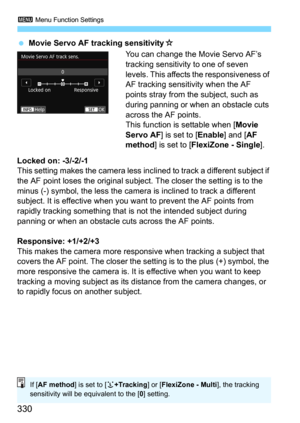 Page 3303 Menu Function Settings
330
Movie Servo AF tracking sensitivityO
You can change the Movie Servo AF’s 
tracking sensitivity to one of seven 
levels. This affects the responsiveness of 
AF tracking sensitivity when the AF 
points stray from the subject, such as 
during panning or when an obstacle cuts 
across the AF points.
This function is settable when [
Movie 
Servo AF
] is set to [Enable] and [AF 
method
] is set to [FlexiZone - Single].
Locked on: -3/-2/-1This setting makes the camera less incli ned...