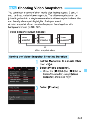 Page 333333
You can shoot a series of short movie clips lasting approx. 2 sec., 4 
sec., or 8 sec. called video snap shots. The video snapshots can be 
joined together into a single movie  called a video snapshot album. You 
can thereby show quick highlights of a trip or event.
A video snapshot album can also be played back together with 
background music (p.340, 372).
1Set the Mode Dial to a mode other 
than < v>.
2Select [Video snapshot].
Under the [z5] tab (the [z3] tab in 
Basic Zone modes), select [
Video...