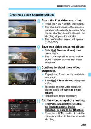 Page 335335
3 Shooting Video Snapshots
 8Shoot the first video snapshot.
Press the  button, then shoot.
The blue bar indicating the shooting 
duration will gradually decrease. After 
the set shooting duration elapses, the 
shooting stops automatically.
The confirmation screen will appear 
(p.336-337).
9Save as a video snapshot album.
Select [J Save as album], then 
press <
0>.The movie clip will be saved as the 
video snapshot album’s first video 
snapshot.
10Continue to shoot more video 
snapshots.
Repeat...