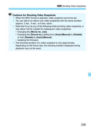 Page 339339
3 Shooting Video Snapshots
Cautions for Shooting Video Snapshots 
 When the MOV format is selected, video snapshot cannot be set.
 You can add to an album only video snapshots with the same duration 
(approx. 2 sec., 4 sec., or 8 sec. each).
 Note that if you do any of the foll owing while shooting video snapshots, a 
new album will be created for subsequent video snapshots.
• Changing the [ Movie rec. size].
• Changing the [ Sound rec.] setting from [ Auto]/[Manual ] to [Disable ] 
or from [...