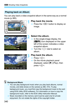 Page 3403 Shooting Video Snapshots
340
You can play back a video snapshot album in the same way as a normal 
movie (p.365).
1Play back the movie.
Press the  button to display an 
image.
2Select the album.
In the single-image display, the 
[
st] icon displayed on the upper 
left of the screen indicates a video 
snapshot album.
Turn the  dial to select an 
album.
3Play back the album.
Press . On the movie playback panel 
displayed, select [
7] (Play), then 
press <
0>.
Playing back an Album
Background Music
...