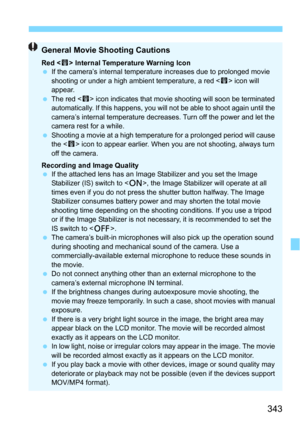 Page 343343
General Movie Shooting Cautions
Red  Internal Temperature Warning Icon
 If the camera’s internal temperature increases due to prolonged movie 
shooting or under a high ambient temperature, a red < E> icon will 
appear.
 The red < E> icon indicates that movie shooting will soon be terminated 
automatically. If this happens, you will not be able to shoot again until the 
camera’s internal temperature decreases. Turn off the power and let the 
camera rest for a while.
 Shooting a movie at a high...