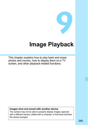 Page 345345
9
Image Playback
This chapter explains how to play back and erase 
photos and movies, how to display them on a TV 
screen, and other playback-related functions.
Images shot and saved with another deviceThe camera may not be able to properly display images captured 
with a different camera, edited with a computer, or that have had their 
file names changed. 