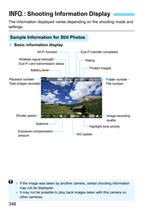 Page 348348
The information displayed varies depending on the shooting mode and settings.
Basic information display
B: Shooting Information Display
Sample Information for Still Photos
Folder number - 
File number
Rating
Wireless signal strength/
Eye-Fi card transmission status
Playback number/
Total images recorded Protect images
Eye-Fi transfer completed
Battery level
Image-recording 
quality
Highlight tone priority
ISO speed
Exposure compensation 
amount Wi-Fi function
Shutter speed Aperture
If the image was...