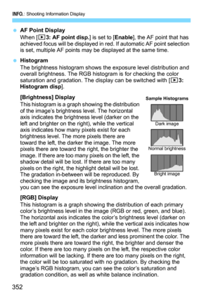 Page 352B: Shooting Information Display
352
AF Point Display
When [33: AF point disp.] is set to [Enable], the AF point that has 
achieved focus will be displayed in red. If automatic AF point selection 
is set, multiple AF points may be displayed at the same time.
Histogram
The brightness histogram shows the exposure level distribution and 
overall brightness. The RGB hist ogram is for checking the color 
saturation and gradation. The display can be switched with [
33: 
Histogram disp].
[Brightness] Display...