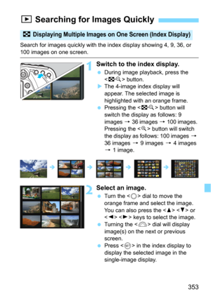 Page 353353
Search for images quickly with the index display showing 4, 9, 36, or 
100 images on one screen.
1Switch to the index display.
During image playback, press the 
<
I> button.
The 4-image index display will 
appear. The selected image is 
highlighted with an orange frame.
Pressing the  button will 
switch the display as follows: 9 
images 
9 36 images 9 100 images. 
Pressing the <
u> button will switch 
the display as follows: 100 images 9 
36 images 
9 9 images 9 4 images 
9 1 image.
2Select an...