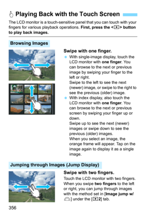 Page 356356
The LCD monitor is a touch-sensitive panel that you can touch with your 
fingers for various  playback operations. First, press the  button 
to play back images.
Swipe with one finger.
With single-image display, touch the 
LCD monitor with one finger. You 
can browse to the next or previous 
image by swiping your finger to the 
left or right.
Swipe to the left to see the next 
(newer) image, or swipe to the right to 
see the previous (older) image.
With index display, also touch the 
LCD monitor...
