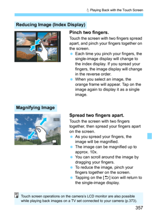 Page 357357
d Playing Back with the Touch Screen
Pinch two fingers.
Touch the screen with two fingers spread 
apart, and pinch your fingers together on 
the screen.
Each time you pinch your fingers, the 
single-image display will change to 
the index display. If you spread your 
fingers, the image di splay will change 
in the reverse order.
When you select an image, the 
orange frame will appear. Tap on the 
image again to display it as a single 
image.
Spread two fingers apart.
Touch the screen with two...