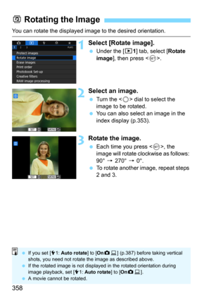 Page 358358
You can rotate the displayed image to the desired orientation.
1Select [Rotate image].
Under the [31] tab, select [Rotate 
image], then press .
2Select an image.
Turn the  dial to select the 
image to be rotated.
You can also select an image in the 
index display (p.353).
3Rotate the image.
Each time you press , the 
image will rotate clockwise as follows: 
90° 
9 270° 9 0°.To rotate another image, repeat steps 
2 and 3.
b  Rotating the Image
 If you set [ 51:  Auto rotate ] to [OnzD ] (p.387)...