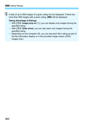 Page 3603 Setting Ratings
360
A total of up to 999 images of a given rating can be displayed. If there are 
more than 999 images with a given rating, [ ###] will be displayed.
Taking Advantage of Ratings
 With [ 32: Image jump w/ 6], you can display only images having the 
specified rating.
 With [3 2: Slide show], you can play back only images having the 
specified rating.
 Depending on the computer OS, you can see each file’s rating as part of 
the file information display or in the provided image viewer...