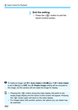 Page 362Q Quick Control for Playback
362
3Exit the setting.
Press the  button to exit the 
Quick Control screen.
To rotate an image, set [ 51: Auto rotate ] to [OnzD ]. If [ 51: Auto rotate ] 
is set to [ OnD] or [ Off], the [ b Rotate image ] setting will be recorded to 
the image, but the camera will not rotate the image for display.
 Pressing the < Q> button during the index display will switch to the 
single-image display and the Quick Control screen will appear. Pressing 
the < Q> button again will return...