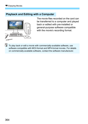 Page 364k Enjoying Movies
364
The movie files recorded on the card can 
be transferred to a computer and played 
back or edited with pre-installed or 
general-purpose software compatible 
with the movie’s recording format.
Playback and Editing with a Computer
To play back or edit a movie with commercially-available software, use 
software compatible with MOV-format and MP4-format movies. For details 
on commercially-available software, contact the software manufacturer. 