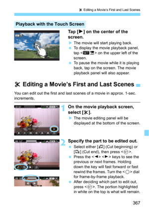 Page 367367
X Editing a Movie’s First and Last Scenes
Ta p  [7] on the center of the 
screen.
The movie will start playing back.
To display the movie playback panel, 
tap  on the upper left of the 
screen.
To pause the movie while it is playing 
back, tap on the screen. The movie 
playback panel will also appear.
Playback with the Touch Screen
X  Editing a Movie’s First and Last Scenes
You can edit out the first and last  scenes of a movie in approx. 1-sec. 
increments.
1On the movie playback screen, 
select...