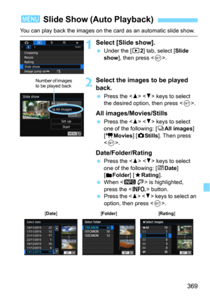 Page 369369
You can play back the images on the card as an automatic slide show.
1Select [Slide show].
Under the [32] tab, select [Slide 
show], then press .
2Select the images to be played 
back.
Press the   keys to select 
the desired option, then press .
All images/Movies/Stills
Press the   keys to select 
one of the following: [jAll images] 
[
kMovies] [zStills]. Then press 
<
0>.
Date/Folder/Rating
Press the   keys to select 
one of the following: [
iDate] 
[nFolder] [9Rating].
When  is highlighted,...