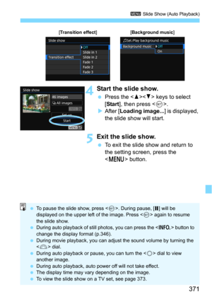 Page 371371
3 Slide Show (Auto Playback)
4Start the slide show.
Press the  keys to select 
[
Start], then press .After [Loading image...] is displayed, 
the slide show will start.
5Exit the slide show.
To exit the slide show and return to 
the setting screen, press the 
<
M> button.
[Transition effect][Background music]
 To pause the slide show, press < 0>. During pause, [ G] will be 
displayed on the upper left of the image. Press < 0> again to resume 
the slide show.
 During auto playback of still photos,...