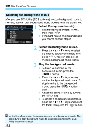 Page 3723 Slide Show (Auto Playback)
372
After you use EOS Utility (EOS software) to copy background music to 
the card, you can play background music together with the slide show.
1Select [Background music].
Set [Background music] to [On], 
then press <
0>.
If the card has no background music, 
you cannot perform step 2.
2Select the background music.
Press the   keys to select 
the desired background music, then 
press <
0>. You can also select 
multiple background music tracks.
3Play the background music....