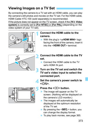 Page 373373
By connecting the camera to a TV set with an HDMI cable, you can play 
the camera’s still photos and movies on the TV set. For the HDMI cable, 
HDMI Cable HTC-100 (sold separately) is recommended.
If the picture does not appear on the TV screen, check if the [
53: Video system] is correctly set to [For NTSC] or [For PAL] (depending on the 
video system of your TV set).
1Connect the HDMI cable to the 
camera.
With the plug’s  logo 
facing the front of the camera, insert it 
into the <
D> terminal....