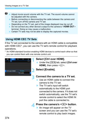 Page 374Viewing Images on a TV Set
374
If the TV set connected to the camera with an HDMI cable is compatible 
with HDMI CEC*, you can use the TV set’s remote control for playback 
operations.
* An HDMI-standard function enabling HDMI devices to control each other so that you can control them with one remote control unit.
1 Select [Ctrl over HDMI].
Under the [33] tab, select [Ctrl over 
HDMI
], then press .
2Select [Enable].
3Connect the camera to a TV set.
Use an HDMI cable to connect the 
camera to the TV...